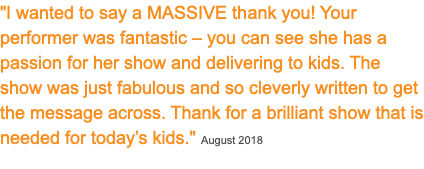 "I wanted to say a MASSIVE thank you! Your performer was fantastic – you can see she has a passion for her show and delivering to kids. The show was just fabulous and so cleverly written to get the message across. Thank for a brilliant show that is needed for today’s kids." August 2018