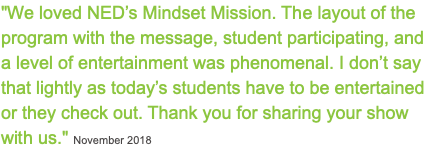 "We loved NED’s Mindset Mission. The layout of the program with the message, student participating, and a level of entertainment was phenomenal. I don’t say that lightly as today’s students have to be entertained or they check out. Thank you for sharing your show with us." November 2018