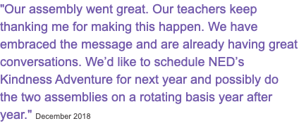 "Our assembly went great. Our teachers keep thanking me for making this happen. We have embraced the message and are already having great conversations. We’d like to schedule NED’s Kindness Adventure for next year and possibly do the two assemblies on a rotating basis year after year." December 2018