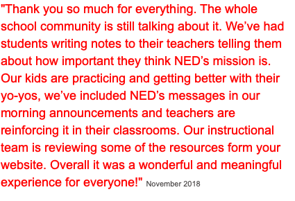 "Thank you so much for everything. The whole school community is still talking about it. We’ve had students writing notes to their teachers telling them about how important they think NED’s mission is. Our kids are practicing and getting better with their yo-yos, we’ve included NED’s messages in our morning announcements and teachers are reinforcing it in their classrooms. Our instructional team is reviewing some of the resources form your website. Overall it was a wonderful and meaningful experience for everyone!" November 2018