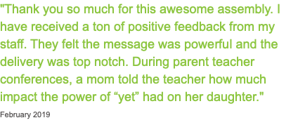 "Thank you so much for this awesome assembly. I have received a ton of positive feedback from my staff. They felt the message was powerful and the delivery was top notch. During parent teacher conferences, a mom told the teacher how much impact the power of “yet” had on her daughter." February 2019