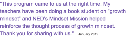 "This program came to us at the right time. My teachers have been doing a book student on “growth mindset” and NED’s Mindset Mission helped reinforce the thought process of growth mindset. Thank you for sharing with us." January 2019