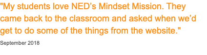 "My students love NED’s Mindset Mission. They came back to the classroom and asked when we’d get to do some of the things from the website." September 2018