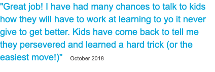 "Great job! I have had many chances to talk to kids how they will have to work at learning to yo it never give to get better. Kids have come back to tell me they persevered and learned a hard trick (or the easiest move!)" October 2018